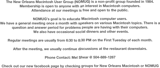 The New Orleans Macintosh User Group (NOMUG) is a non-profit group founded in 1984.
Membership is open to anyone with an interest in Macintosh computers.
Attendance at our meetings is free and open to the public.

NOMUG’s goal is to educate Macintosh computer users.
We have a general meeting once a month with speakers on various Macintosh topics. There is a question and answer period for problems people are having with their computers.
  We also have occasional social dinners and other events. 

Regular meetings are usually from 6:30 to 8:30 PM on the First Tuesday of each month.  

After the meeting, we usually continue discussions at the restaurant downstairs.

Phone Contact: Mel Shear @ 504-889-1267

Check out our new facebook page by checking groups for New Orleans Macintosh or NOMUG